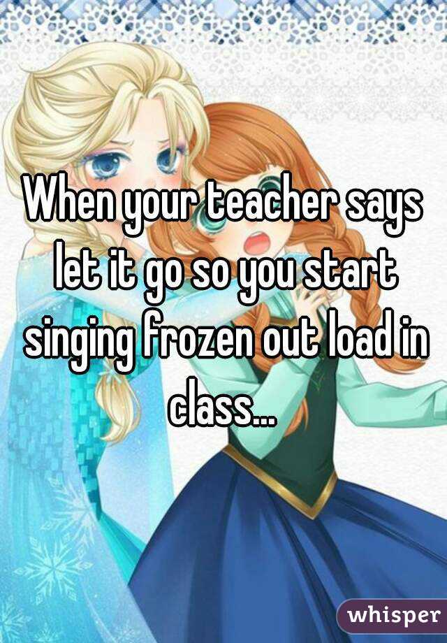 When your teacher says let it go so you start singing frozen out load in class... 