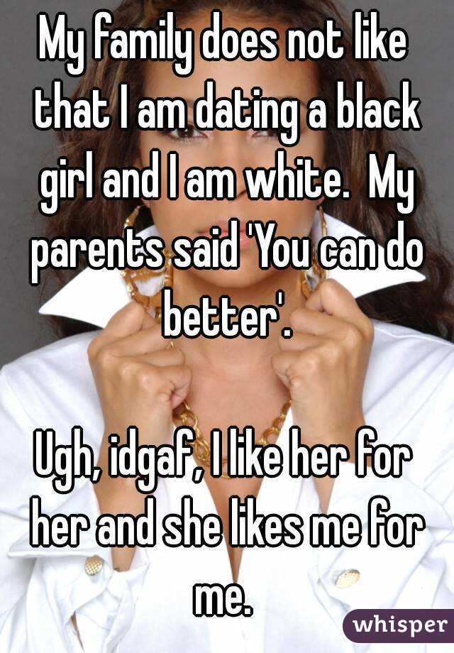 My family does not like that I am dating a black girl and I am white.  My parents said 'You can do better'.

Ugh, idgaf, I like her for her and she likes me for me. 
