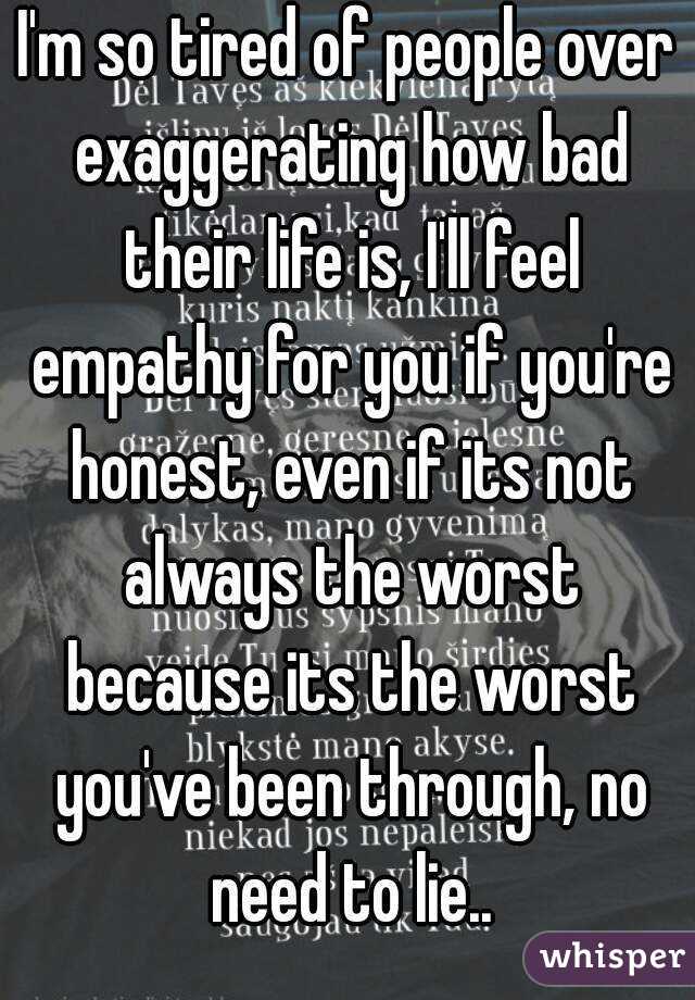 I'm so tired of people over exaggerating how bad their life is, I'll feel empathy for you if you're honest, even if its not always the worst because its the worst you've been through, no need to lie..
