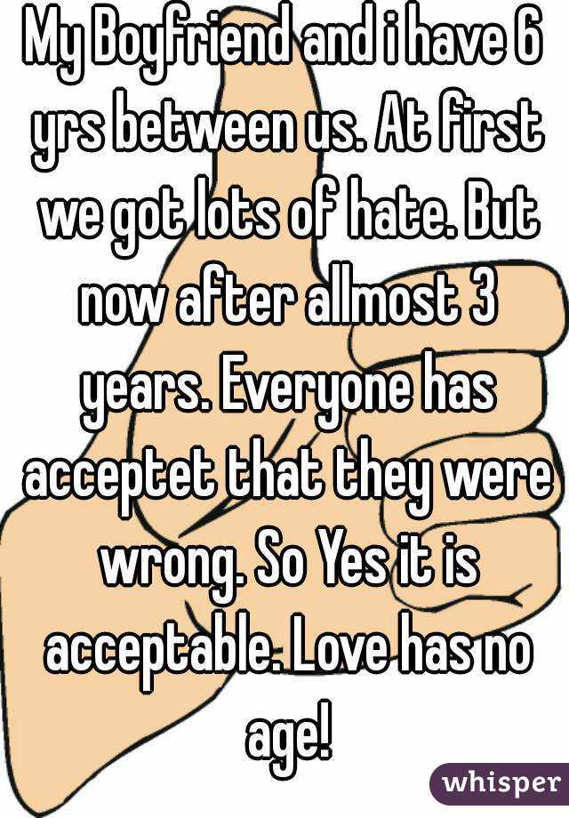 My Boyfriend and i have 6 yrs between us. At first we got lots of hate. But now after allmost 3 years. Everyone has acceptet that they were wrong. So Yes it is acceptable. Love has no age!
