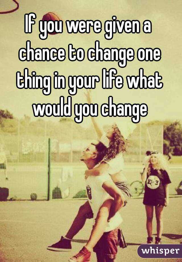 If you were given a chance to change one thing in your life what would you change