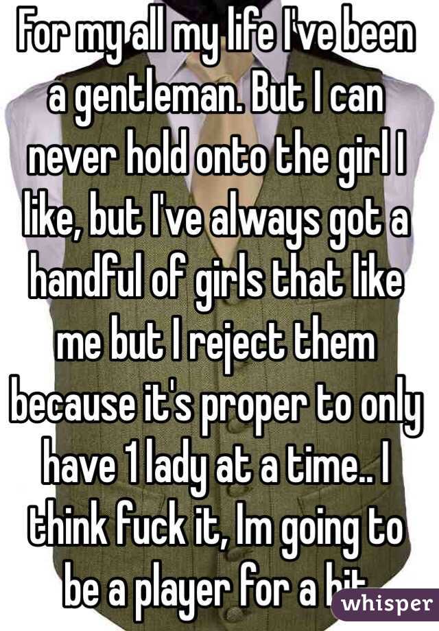 For my all my life I've been a gentleman. But I can never hold onto the girl I like, but I've always got a handful of girls that like me but I reject them because it's proper to only have 1 lady at a time.. I think fuck it, Im going to be a player for a bit