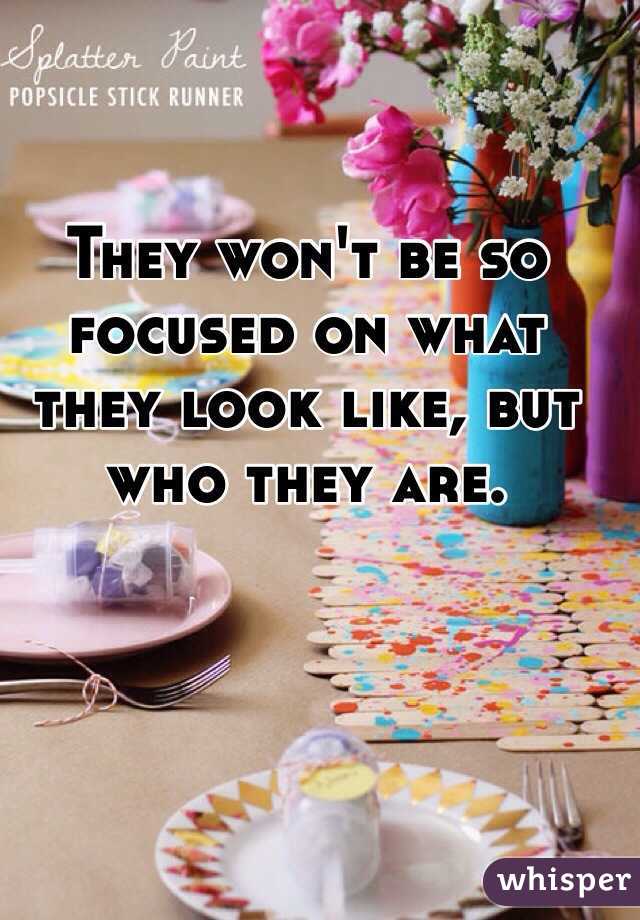 They won't be so focused on what they look like, but who they are. 