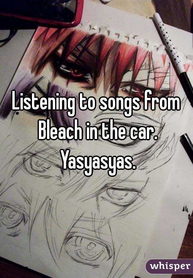 Listening to songs from Bleach in the car. Yasyasyas.