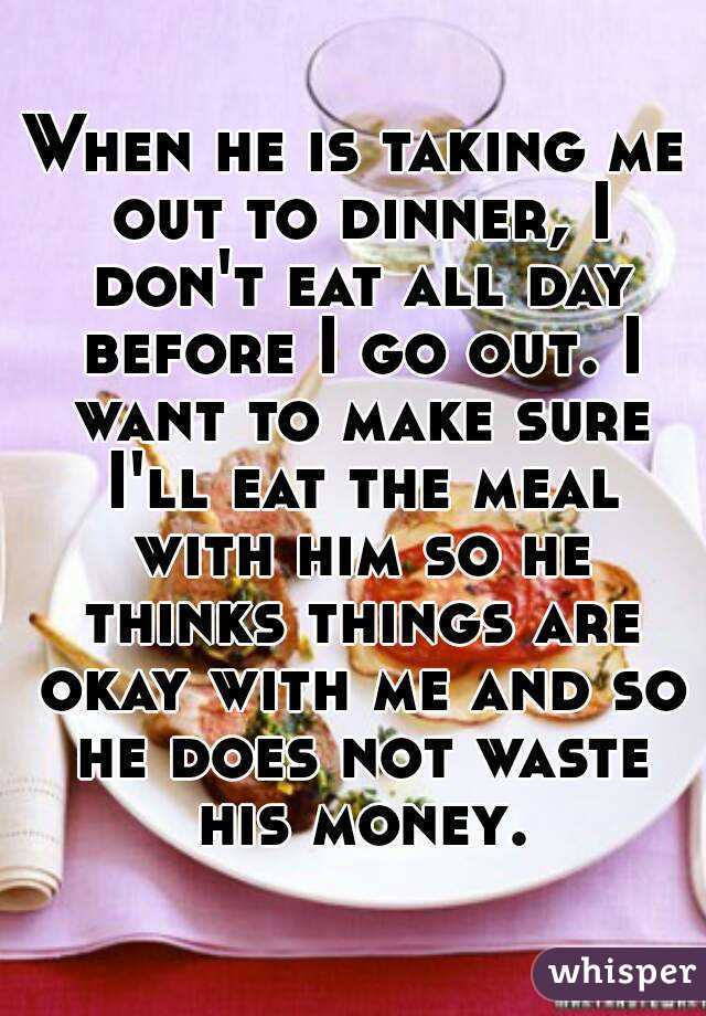 When he is taking me out to dinner, I don't eat all day before I go out. I want to make sure I'll eat the meal with him so he thinks things are okay with me and so he does not waste his money.