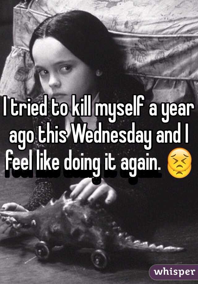 I tried to kill myself a year ago this Wednesday and I feel like doing it again. 😣
