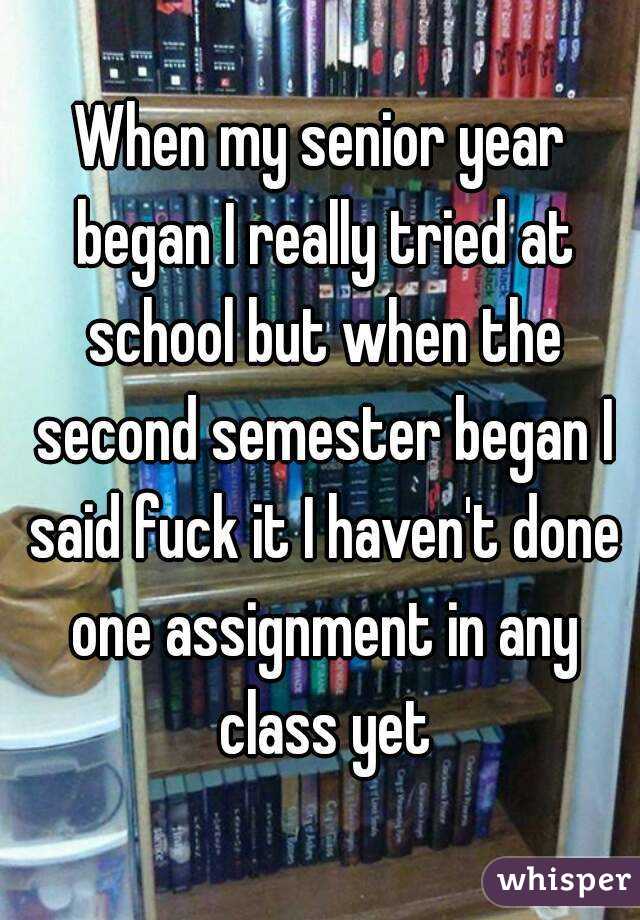 When my senior year began I really tried at school but when the second semester began I said fuck it I haven't done one assignment in any class yet
