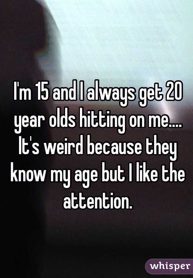 I'm 15 and I always get 20 year olds hitting on me.... It's weird because they know my age but I like the attention. 