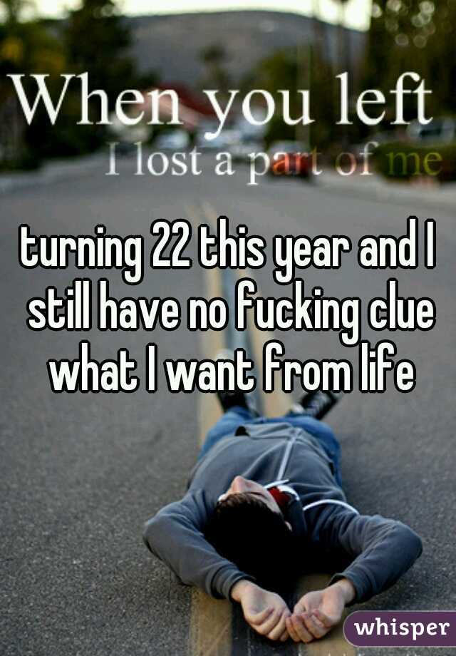 turning 22 this year and I still have no fucking clue what I want from life