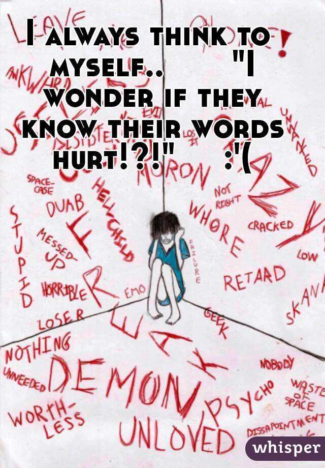 I always think to myself..       "I wonder if they know their words hurt!?!"     :'(
