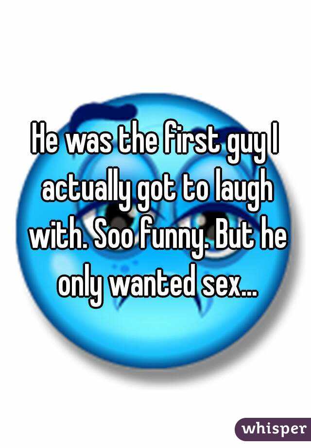 He was the first guy I actually got to laugh with. Soo funny. But he only wanted sex...
