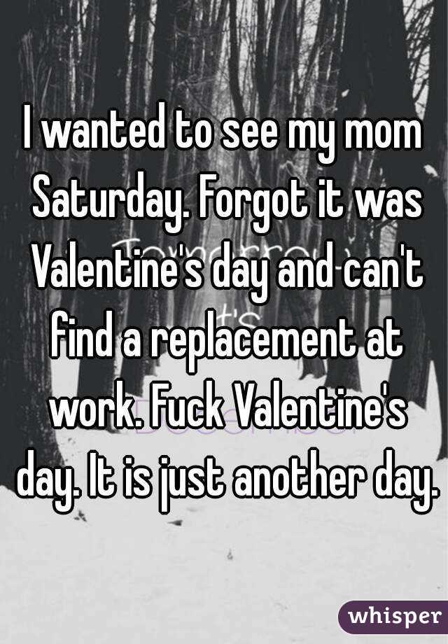 I wanted to see my mom Saturday. Forgot it was Valentine's day and can't find a replacement at work. Fuck Valentine's day. It is just another day.