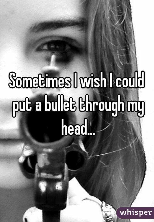 Sometimes I wish I could put a bullet through my head...
