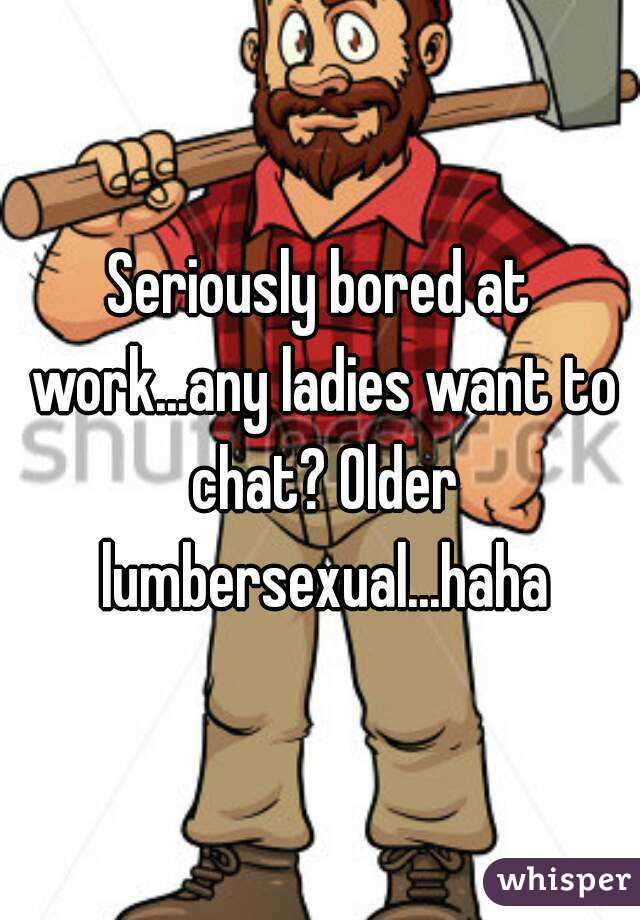 Seriously bored at work...any ladies want to chat? Older lumbersexual...haha