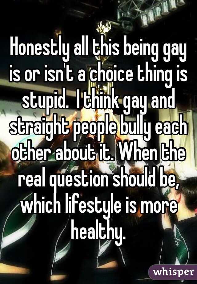 Honestly all this being gay is or isn't a choice thing is stupid.  I think gay and straight people bully each other about it. When the real question should be, which lifestyle is more healthy. 