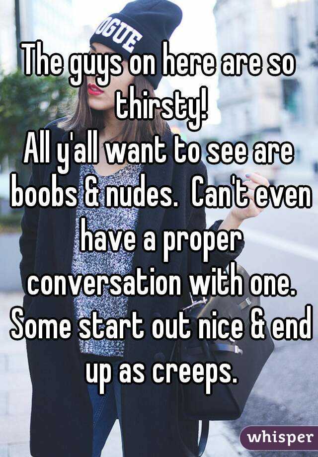 The guys on here are so thirsty!
All y'all want to see are boobs & nudes.  Can't even have a proper conversation with one. Some start out nice & end up as creeps.