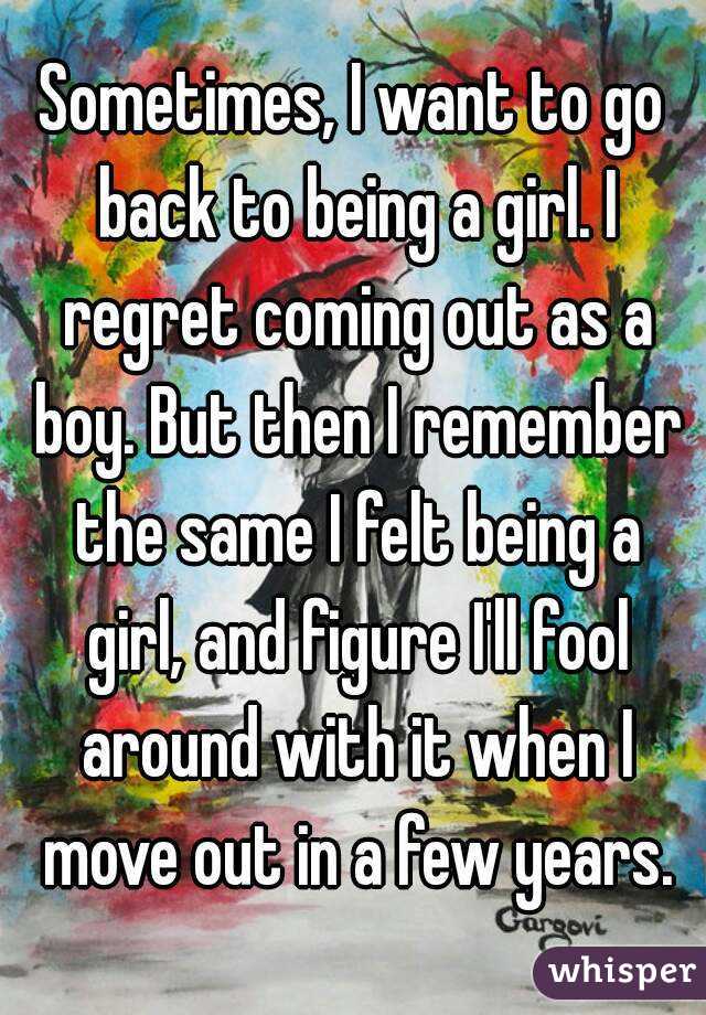 Sometimes, I want to go back to being a girl. I regret coming out as a boy. But then I remember the same I felt being a girl, and figure I'll fool around with it when I move out in a few years.