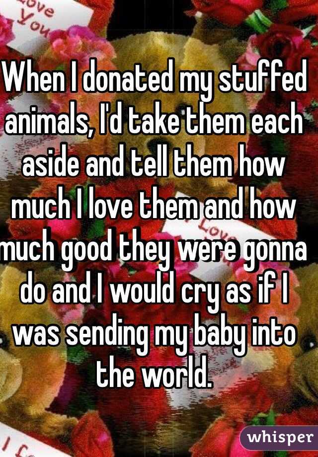When I donated my stuffed animals, I'd take them each aside and tell them how much I love them and how much good they were gonna do and I would cry as if I was sending my baby into the world. 