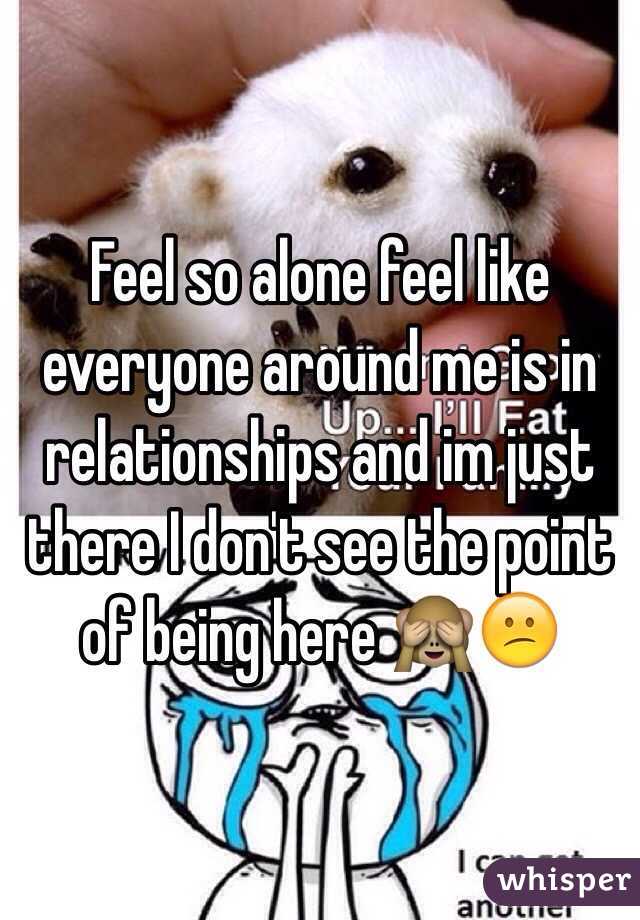 Feel so alone feel like everyone around me is in relationships and im just there I don't see the point of being here 🙈😕