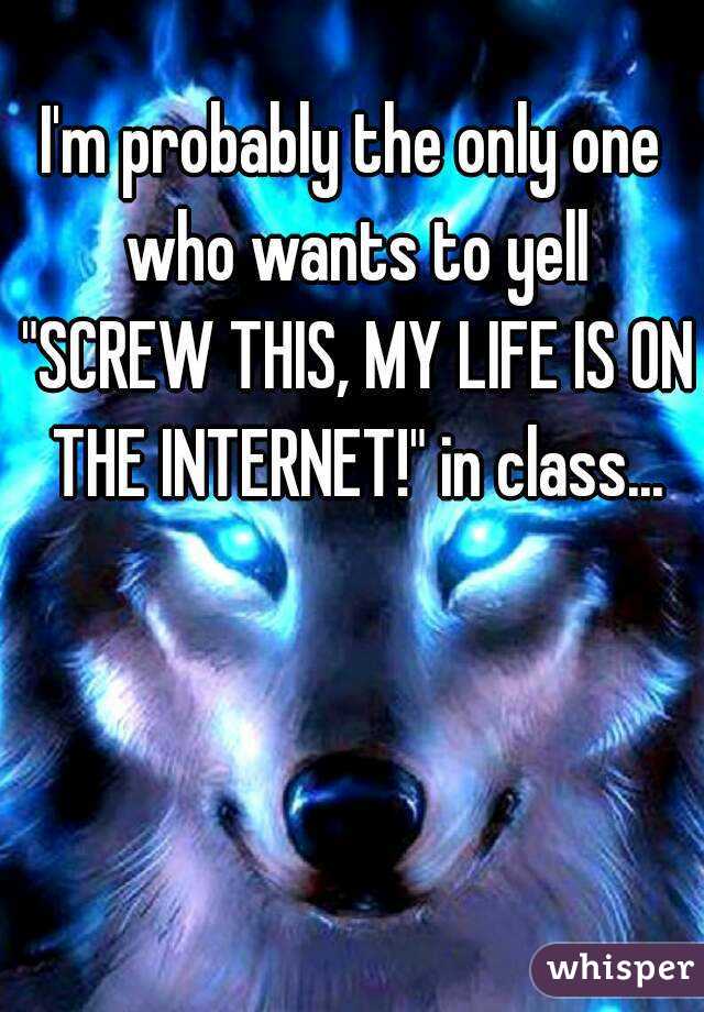 I'm probably the only one who wants to yell "SCREW THIS, MY LIFE IS ON THE INTERNET!" in class...