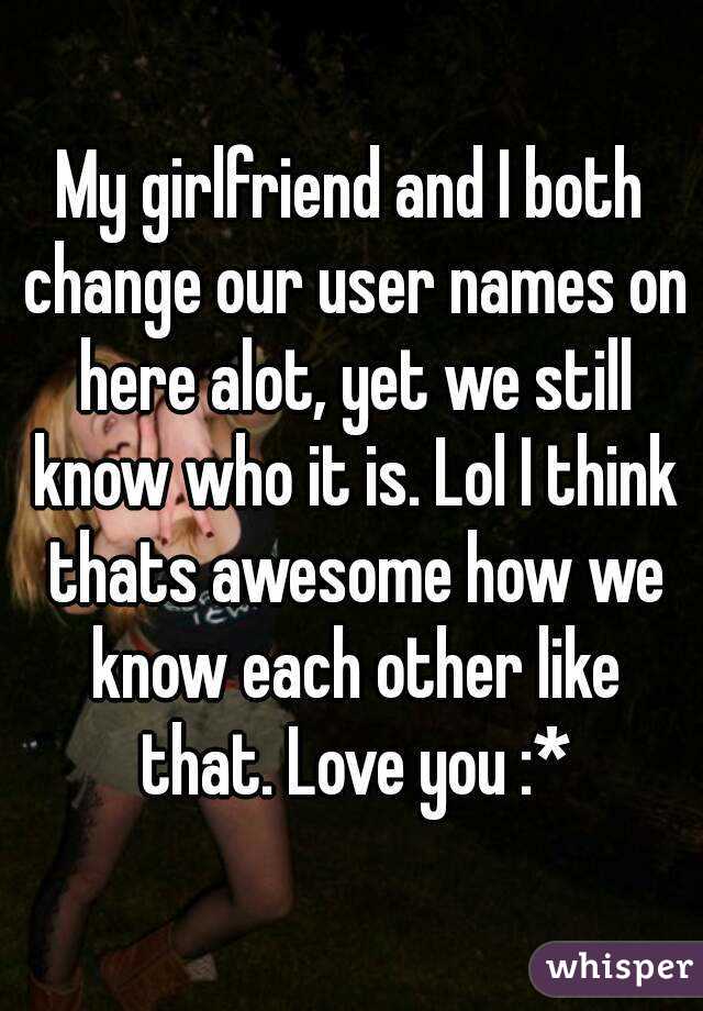 My girlfriend and I both change our user names on here alot, yet we still know who it is. Lol I think thats awesome how we know each other like that. Love you :*