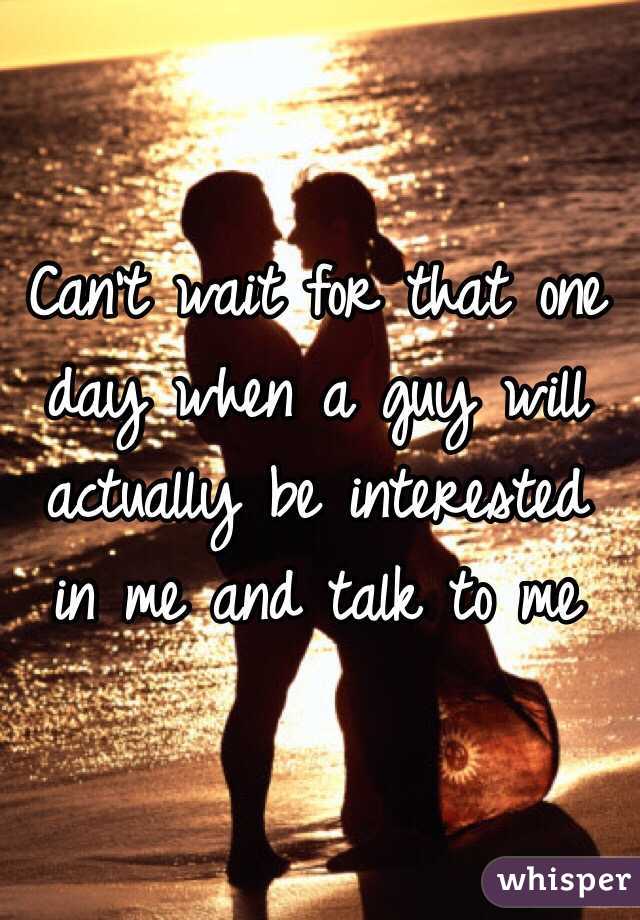 Can't wait for that one day when a guy will actually be interested in me and talk to me