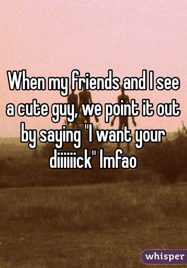 When my friends and I see a cute guy, we point it out by saying "I want your diiiiiick" lmfao