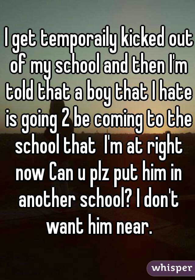  I get temporaily kicked out of my school and then I'm told that a boy that I hate is going 2 be coming to the school that  I'm at right now Can u plz put him in another school? I don't want him near.