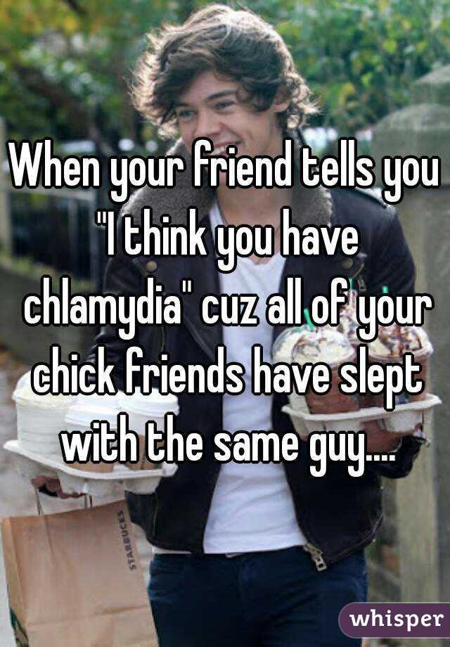 When your friend tells you "I think you have chlamydia" cuz all of your chick friends have slept with the same guy....