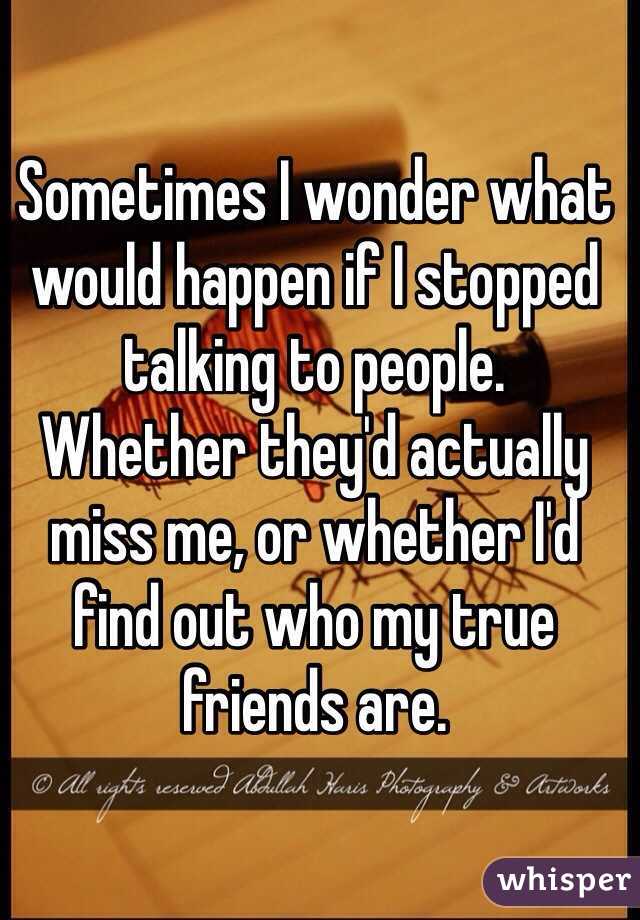 Sometimes I wonder what would happen if I stopped talking to people. 
Whether they'd actually miss me, or whether I'd find out who my true friends are. 