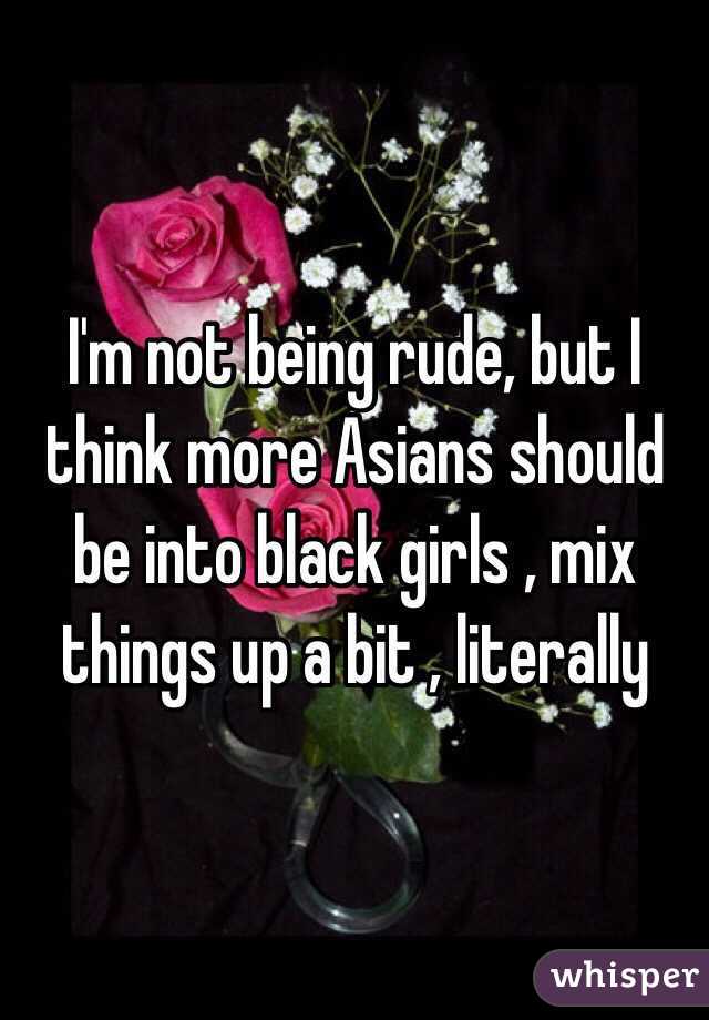 I'm not being rude, but I think more Asians should be into black girls , mix things up a bit , literally 