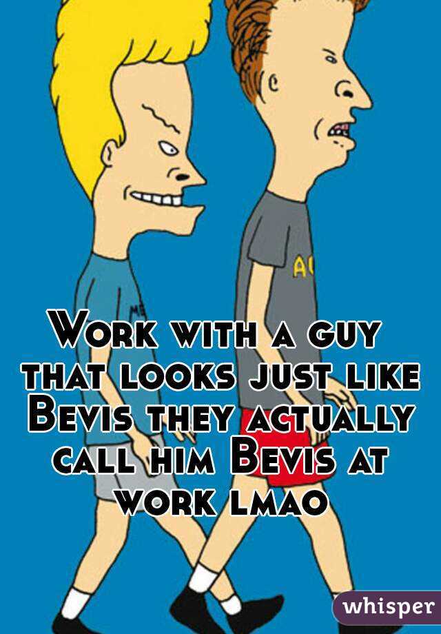Work with a guy that looks just like Bevis they actually call him Bevis at work lmao