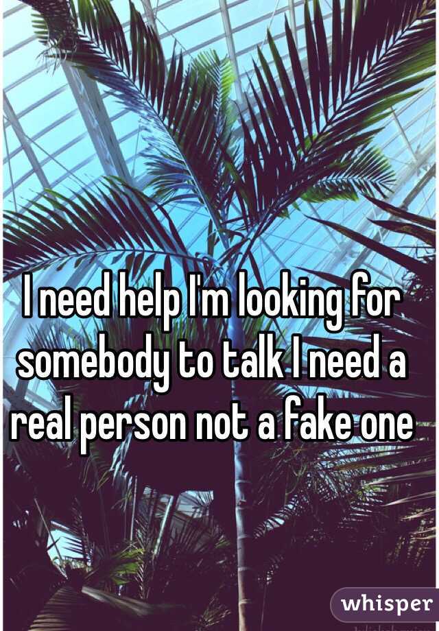 I need help I'm looking for somebody to talk I need a real person not a fake one 