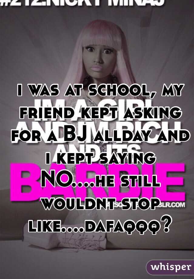 i was at school, my friend kept asking for a BJ allday and i kept saying NO....he still wouldnt stop like....dafaqqq?