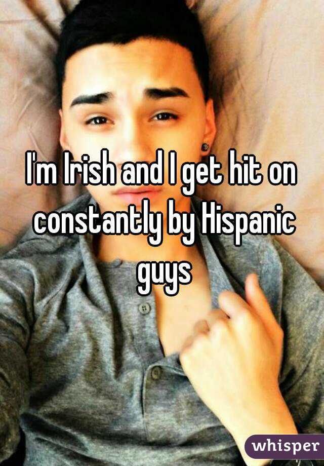 I'm Irish and I get hit on constantly by Hispanic guys
