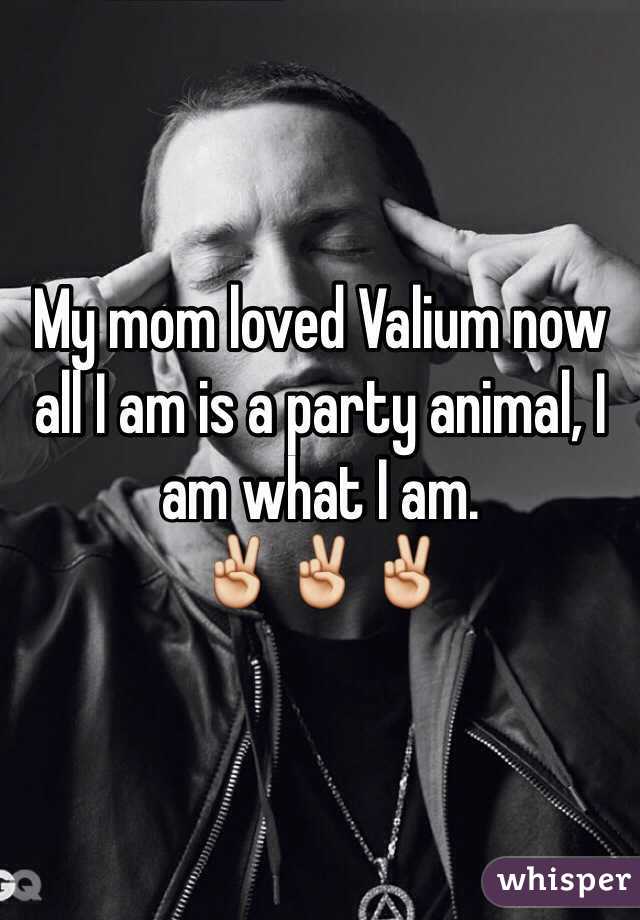 My mom loved Valium now all I am is a party animal, I am what I am. 
✌️✌️✌️