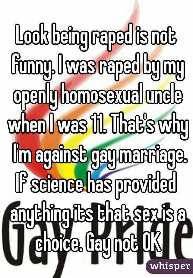 Look being raped is not funny. I was raped by my openly homosexual uncle when I was 11. That's why  I'm against gay marriage. If science has provided  anything its that sex is a choice. Gay not OK
