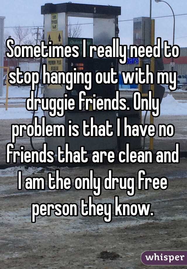 Sometimes I really need to stop hanging out with my druggie friends. Only problem is that I have no friends that are clean and I am the only drug free person they know. 