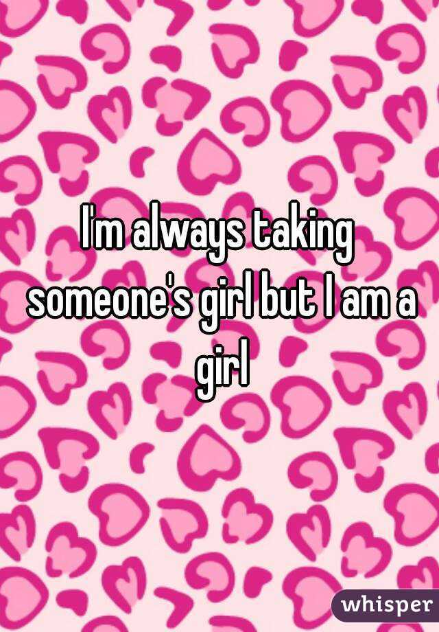 I'm always taking someone's girl but I am a girl