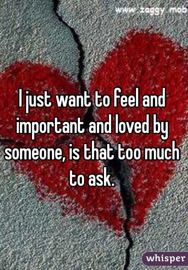 I just want to feel and important and loved by someone, is that too much to ask. 