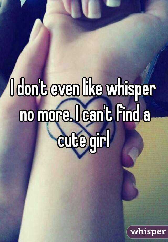 I don't even like whisper no more. I can't find a cute girl 