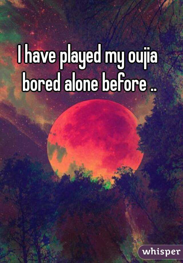 I have played my oujia bored alone before ..