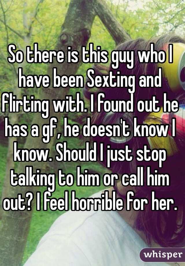 So there is this guy who I have been Sexting and flirting with. I found out he has a gf, he doesn't know I know. Should I just stop talking to him or call him out? I feel horrible for her. 