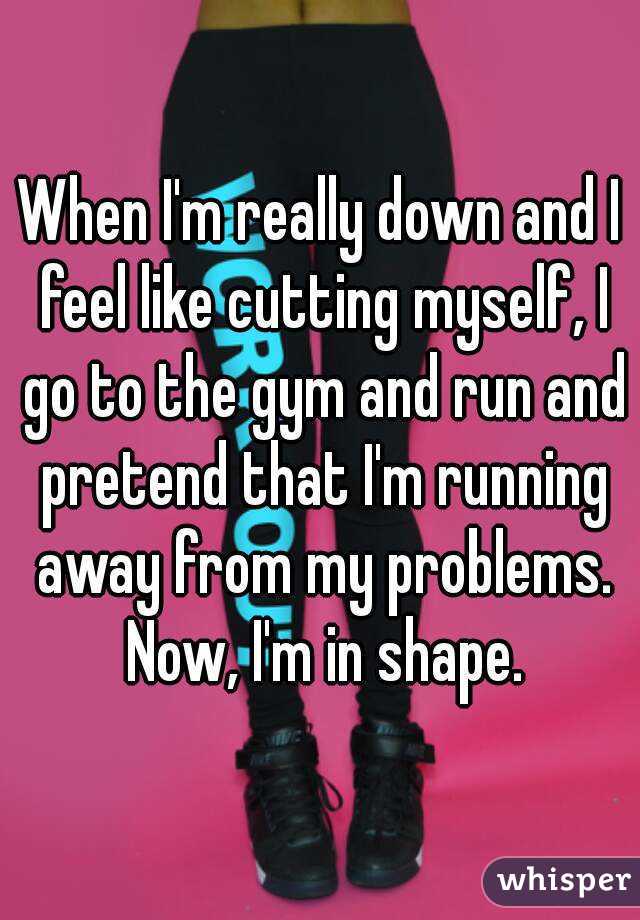 When I'm really down and I feel like cutting myself, I go to the gym and run and pretend that I'm running away from my problems. Now, I'm in shape.