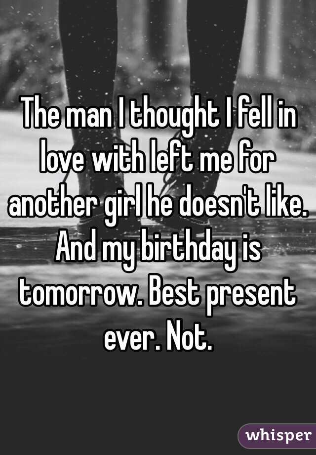 The man I thought I fell in love with left me for another girl he doesn't like. And my birthday is tomorrow. Best present ever. Not.