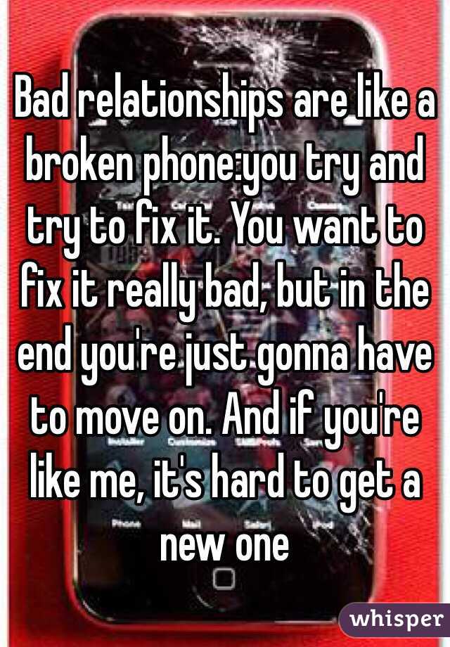 Bad relationships are like a broken phone:you try and try to fix it. You want to fix it really bad, but in the end you're just gonna have to move on. And if you're like me, it's hard to get a new one