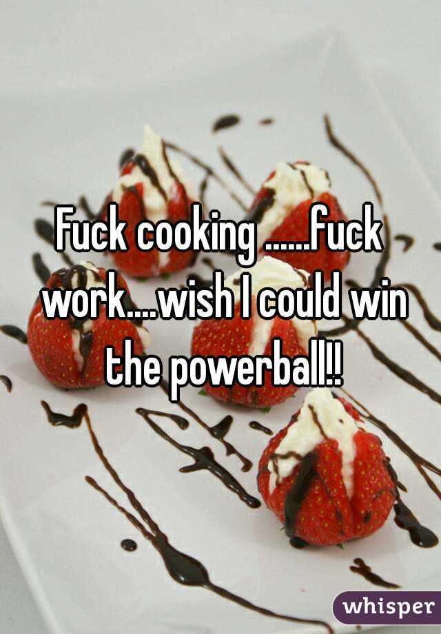 Fuck cooking ......fuck work....wish I could win the powerball!!