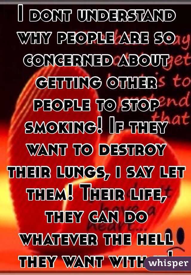 I dont understand why people are so concerned about getting other people to stop smoking! If they want to destroy their lungs, i say let them! Their life, they can do whatever the hell they want with it! 