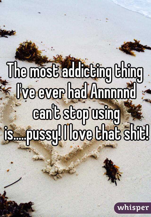The most addicting thing I've ever had Annnnnd can't stop using is.....pussy! I love that shit!