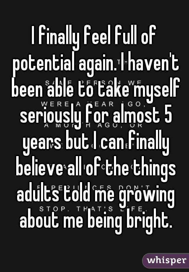 I finally feel full of potential again. I haven't been able to take myself seriously for almost 5 years but I can finally believe all of the things adults told me growing about me being bright.